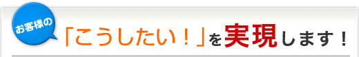 お客様の「こうしたい!」を実現します!